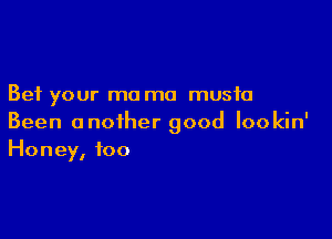 Bet your mo ma music

Been another good lookin'
Honey, too