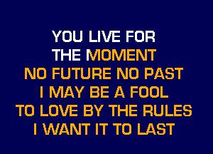 YOU LIVE FOR
THE MOMENT
N0 FUTURE N0 PAST
I MAY BE A FOOL
TO LOVE BY THE RULES
I WANT IT TO LAST