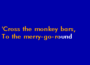 'Cross the monkey bars,

To the merry-go- round
