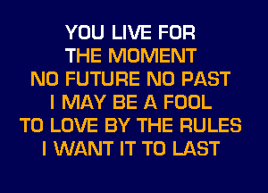 YOU LIVE FOR
THE MOMENT
N0 FUTURE N0 PAST
I MAY BE A FOOL
TO LOVE BY THE RULES
I WANT IT TO LAST