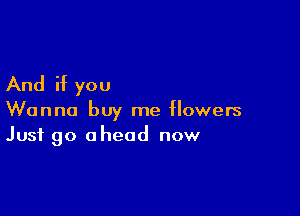 And if you

Wanna buy me flowers
Just go ahead now