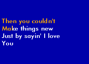 Then you could n'f
Make things new

Just by sayin' I love

You