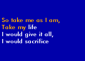 So take me as I am,

Take my life

I would give it a,
I would sacrifice