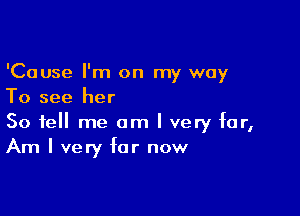 'Cause I'm on my way
To see her

So tell me am I very far,
Am I very for now