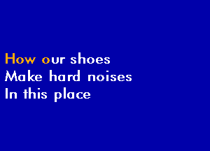 How our shoes

Make hard noises
In this place