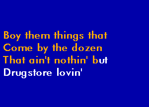 Boy them things that
Come by the dozen

Thai ain't nothin' buf
Drugstore lovin'