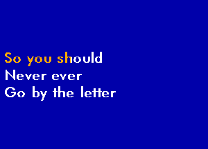 So you should

Never ever

(30 by the letter