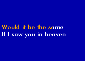 Would it be the same

If I saw you in heaven