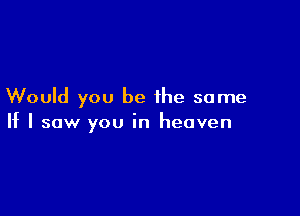 Would you be the same

If I saw you in heaven