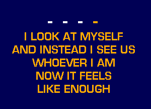 I LOOK AT MYSELF
AND INSTEAD I SEE US
INHOEVER I AM
NOW IT FEELS
LIKE ENOUGH
