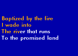 Baptized by the fire
I wade info

The river that runs
To the promised land