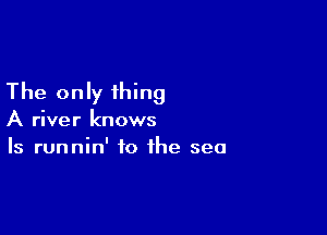 The only thing

A river knows
Is runnin' to the sea