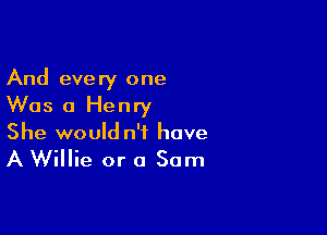 And every one
Was 0 Henry

She would n'f have
A Willie or 0 Sam