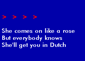 She comes on like a rose
But everybody knows
She'll get you in Dufch
