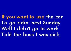 If you we n1 to use he car
To go ridin' next Sunday
Well I did n'f go to work
Told 1he boss I was sick