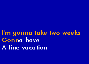 I'm gonna take two weeks
Gonna have

A fine va ca fion