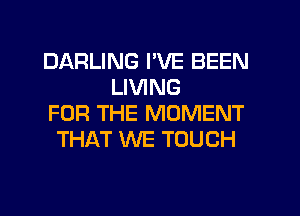 DARLING I'VE BEEN
LIVING
FOR THE MOMENT
THAT WE TOUCH