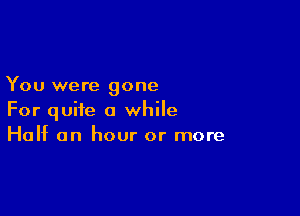 You were gone

For quite a while
Half an hour or more