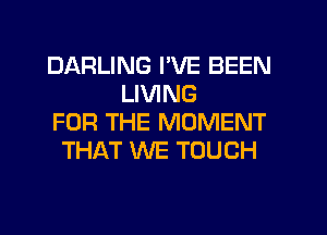 DARLING I'VE BEEN
LIVING
FOR THE MOMENT
THAT WE TOUCH