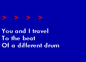 You and I travel
To the beat
Of a different drum