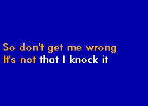 So don'i get me wrong

Ifs not that I knock it