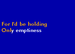 For I'd be holding

Only emptiness