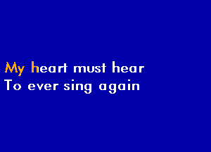 My heart must hear

To ever sing again