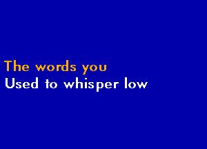 The words you

Used to whisper low