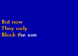 But now

They only
Block the sun