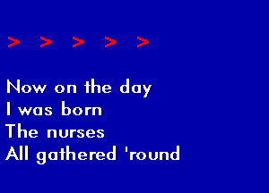 Now on the day

l was born
The nurses

All gathered 'round