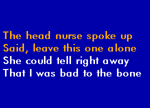 The head nurse spoke up
Said, leave his one alone
She could 1e right away
That I was bad to he bone