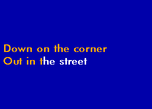 Down on ihe corner

Ouf in the street