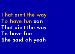 That ain't ihe way
To have fun son
Thai ain't the way

To have fun

She said oh yeah