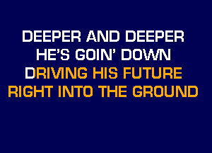 DEEPER AND DEEPER
HE'S GOIN' DOWN
DRIVING HIS FUTURE
RIGHT INTO THE GROUND