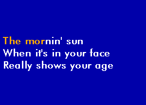The mornin' sun

When ifs in your face
Really shows your age