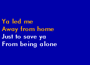 Ya led me
Away from home

Just to save ya
From being alone