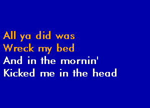 All ya did was
Wreck my bed

And in the mornin'

Kicked me in the head