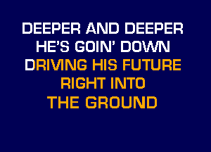 DEEPER AND DEEPER
HE'S GOIN' DOWN
DRIVING HIS FUTURE
RBHTMHO

THE GROUND
