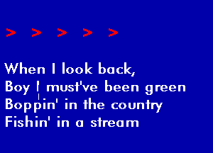 When I look back,

Boy II musi' ve been green
Boppin' in the country
Fishin' in a stream