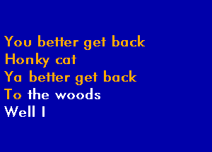 You beHer get back
Honky cat

Ya bei1er get back
To the woods

Well I