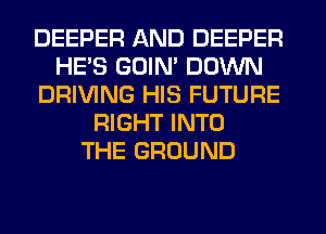 DEEPER AND DEEPER
HE'S GOIN' DOWN
DRIVING HIS FUTURE
RIGHT INTO
THE GROUND