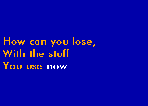 How can you lose,

With ihe siuH

You use now
