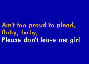 Ain't too proud to plead,

Ba by, he by,

Please don't leave me girl