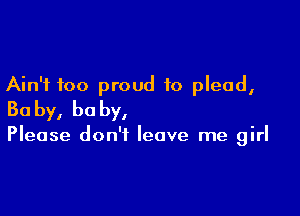 Ain't too proud to plead,

Ba by, he by,

Please don't leave me girl