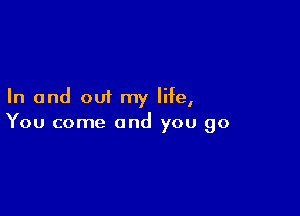 In and out my life,

You come and you go