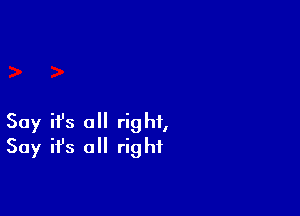 Say ifs a right,
Say ifs all right