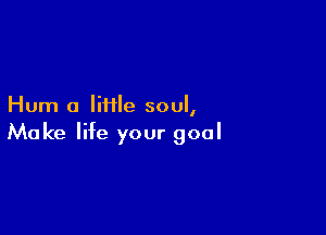 Hum a Iiiile soul,

Make life your goal