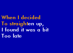 When I decided
To straighten up,

I found if was a bit
Too late