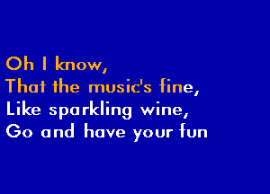 Oh I know,

That the music's fine,

Like sparkling wine,
Go and have your fun