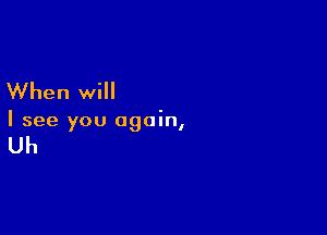 When will

I see you again,

Uh